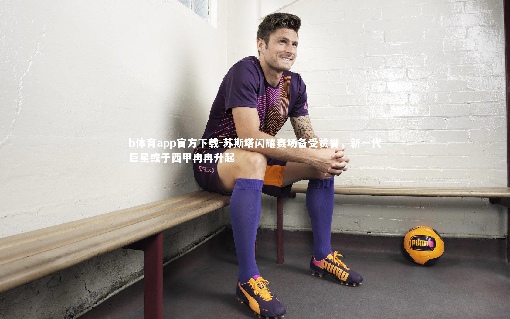 b体育app官方下载-苏斯塔闪耀赛场备受赞誉，新一代巨星或于西甲冉冉升起